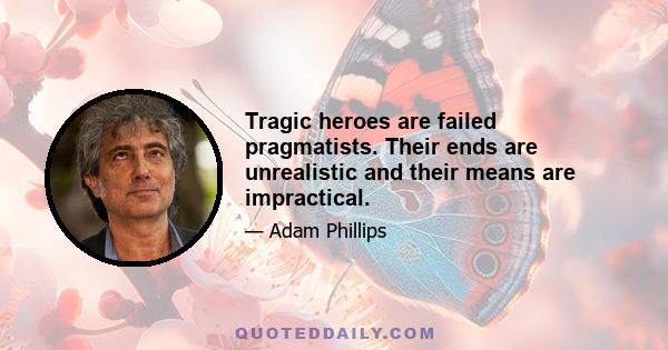 Tragic heroes are failed pragmatists. Their ends are unrealistic and their means are impractical.