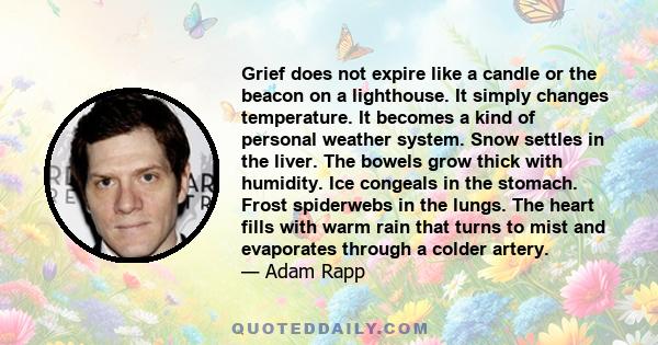 Grief does not expire like a candle or the beacon on a lighthouse. It simply changes temperature. It becomes a kind of personal weather system. Snow settles in the liver. The bowels grow thick with humidity. Ice