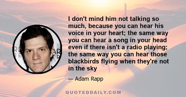 I don't mind him not talking so much, because you can hear his voice in your heart; the same way you can hear a song in your head even if there isn't a radio playing; the same way you can hear those blackbirds flying