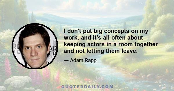 I don't put big concepts on my work, and it's all often about keeping actors in a room together and not letting them leave.