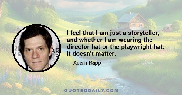 I feel that I am just a storyteller, and whether I am wearing the director hat or the playwright hat, it doesn't matter.