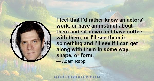 I feel that I'd rather know an actors' work, or have an instinct about them and sit down and have coffee with them, or I'll see them in something and I'll see if I can get along with them in some way, shape, or form.