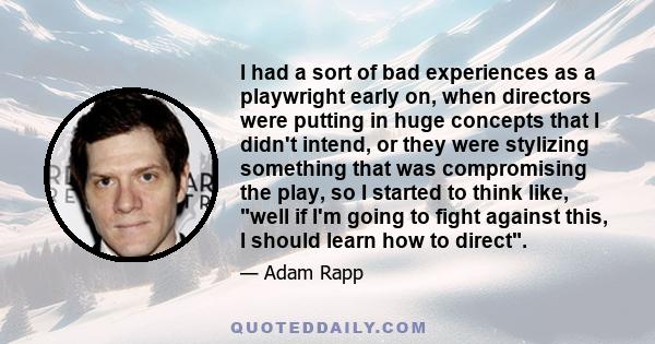 I had a sort of bad experiences as a playwright early on, when directors were putting in huge concepts that I didn't intend, or they were stylizing something that was compromising the play, so I started to think like,