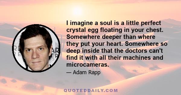 I imagine a soul is a little perfect crystal egg floating in your chest. Somewhere deeper than where they put your heart. Somewhere so deep inside that the doctors can't find it with all their machines and microcameras.