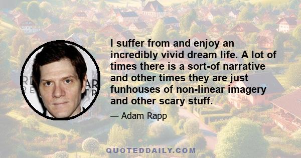 I suffer from and enjoy an incredibly vivid dream life. A lot of times there is a sort-of narrative and other times they are just funhouses of non-linear imagery and other scary stuff.