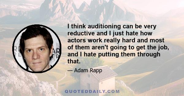 I think auditioning can be very reductive and I just hate how actors work really hard and most of them aren't going to get the job, and I hate putting them through that.