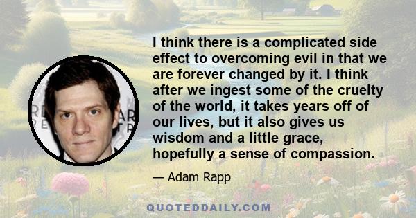 I think there is a complicated side effect to overcoming evil in that we are forever changed by it. I think after we ingest some of the cruelty of the world, it takes years off of our lives, but it also gives us wisdom