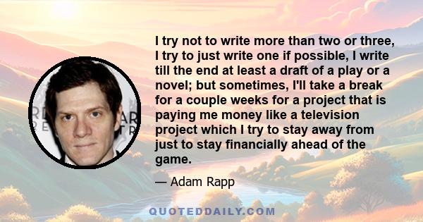 I try not to write more than two or three, I try to just write one if possible, I write till the end at least a draft of a play or a novel; but sometimes, I'll take a break for a couple weeks for a project that is