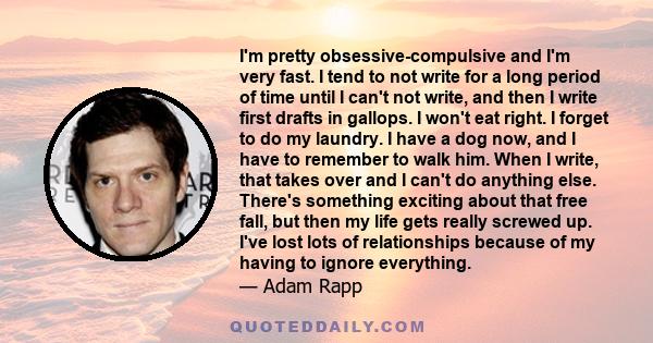 I'm pretty obsessive-compulsive and I'm very fast. I tend to not write for a long period of time until I can't not write, and then I write first drafts in gallops. I won't eat right. I forget to do my laundry. I have a