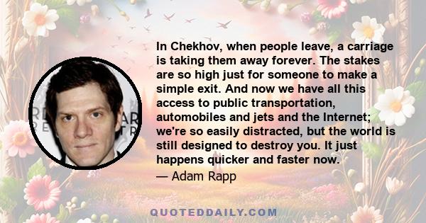 In Chekhov, when people leave, a carriage is taking them away forever. The stakes are so high just for someone to make a simple exit. And now we have all this access to public transportation, automobiles and jets and