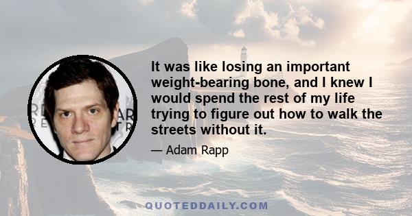 It was like losing an important weight-bearing bone, and I knew I would spend the rest of my life trying to figure out how to walk the streets without it.