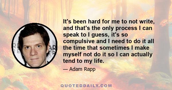 It's been hard for me to not write, and that's the only process I can speak to I guess, it's so compulsive and I need to do it all the time that sometimes I make myself not do it so I can actually tend to my life.