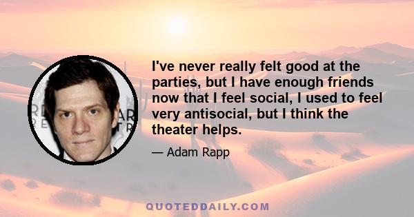 I've never really felt good at the parties, but I have enough friends now that I feel social, I used to feel very antisocial, but I think the theater helps.