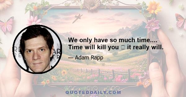 We only have so much time.... Time will kill you  it really will.