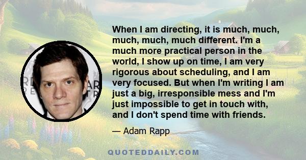 When I am directing, it is much, much, much, much, much different. I'm a much more practical person in the world, I show up on time, I am very rigorous about scheduling, and I am very focused. But when I'm writing I am