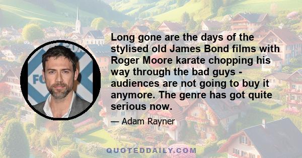 Long gone are the days of the stylised old James Bond films with Roger Moore karate chopping his way through the bad guys - audiences are not going to buy it anymore. The genre has got quite serious now.