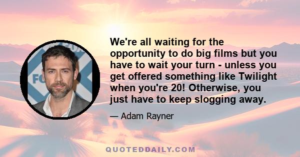 We're all waiting for the opportunity to do big films but you have to wait your turn - unless you get offered something like Twilight when you're 20! Otherwise, you just have to keep slogging away.