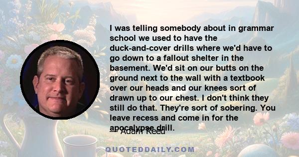 I was telling somebody about in grammar school we used to have the duck-and-cover drills where we'd have to go down to a fallout shelter in the basement. We'd sit on our butts on the ground next to the wall with a