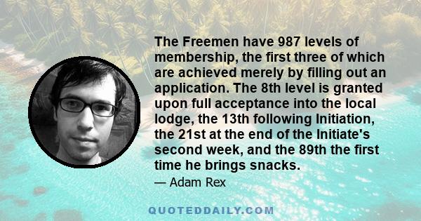 The Freemen have 987 levels of membership, the first three of which are achieved merely by filling out an application. The 8th level is granted upon full acceptance into the local lodge, the 13th following Initiation,