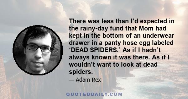 There was less than I’d expected in the rainy-day fund that Mom had kept in the bottom of an underwear drawer in a panty hose egg labeled ‘DEAD SPIDERS.’ As if I hadn’t always known it was there. As if I wouldn’t want