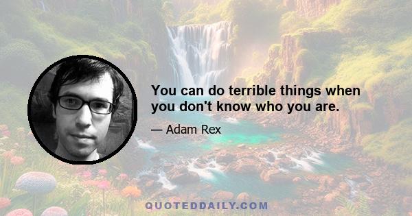 You can do terrible things when you don't know who you are.