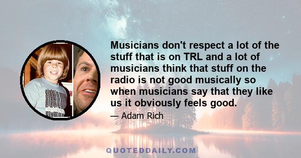 Musicians don't respect a lot of the stuff that is on TRL and a lot of musicians think that stuff on the radio is not good musically so when musicians say that they like us it obviously feels good.