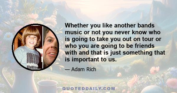 Whether you like another bands music or not you never know who is going to take you out on tour or who you are going to be friends with and that is just something that is important to us.