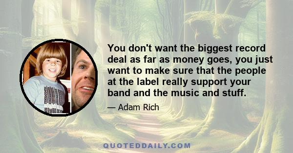 You don't want the biggest record deal as far as money goes, you just want to make sure that the people at the label really support your band and the music and stuff.