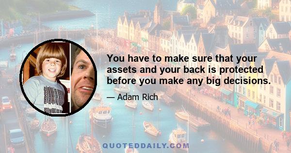 You have to make sure that your assets and your back is protected before you make any big decisions.