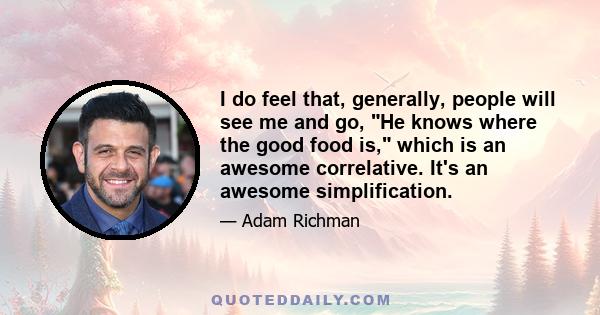 I do feel that, generally, people will see me and go, He knows where the good food is, which is an awesome correlative. It's an awesome simplification.