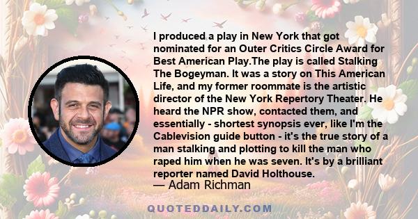 I produced a play in New York that got nominated for an Outer Critics Circle Award for Best American Play.The play is called Stalking The Bogeyman. It was a story on This American Life, and my former roommate is the