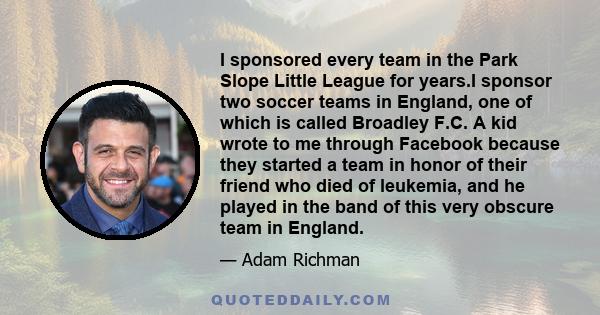 I sponsored every team in the Park Slope Little League for years.I sponsor two soccer teams in England, one of which is called Broadley F.C. A kid wrote to me through Facebook because they started a team in honor of