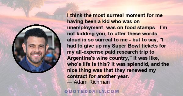 I think the most surreal moment for me having been a kid who was on unemployment, was on food stamps - I'm not kidding you, to utter these words aloud is so surreal to me - but to say, I had to give up my Super Bowl