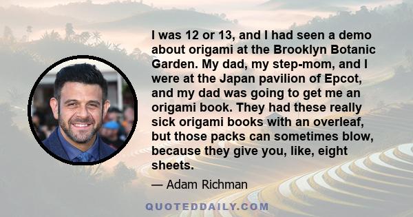 I was 12 or 13, and I had seen a demo about origami at the Brooklyn Botanic Garden. My dad, my step-mom, and I were at the Japan pavilion of Epcot, and my dad was going to get me an origami book. They had these really