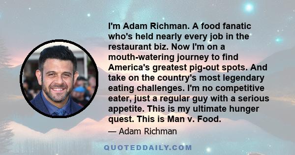 I'm Adam Richman. A food fanatic who's held nearly every job in the restaurant biz. Now I'm on a mouth-watering journey to find America's greatest pig-out spots. And take on the country's most legendary eating