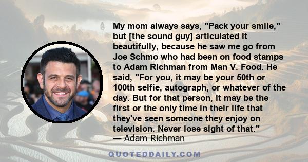 My mom always says, Pack your smile, but [the sound guy] articulated it beautifully, because he saw me go from Joe Schmo who had been on food stamps to Adam Richman from Man V. Food. He said, For you, it may be your