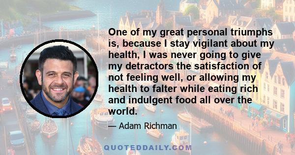 One of my great personal triumphs is, because I stay vigilant about my health, I was never going to give my detractors the satisfaction of not feeling well, or allowing my health to falter while eating rich and