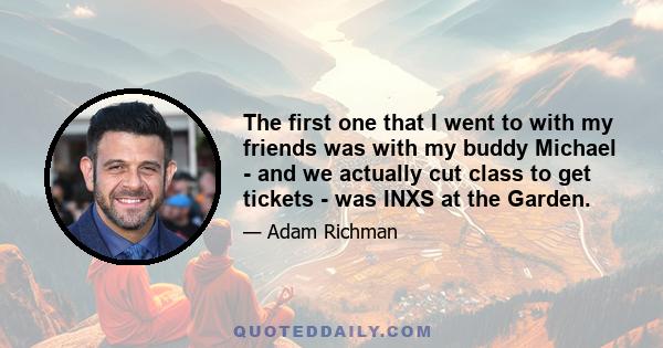 The first one that I went to with my friends was with my buddy Michael - and we actually cut class to get tickets - was INXS at the Garden.