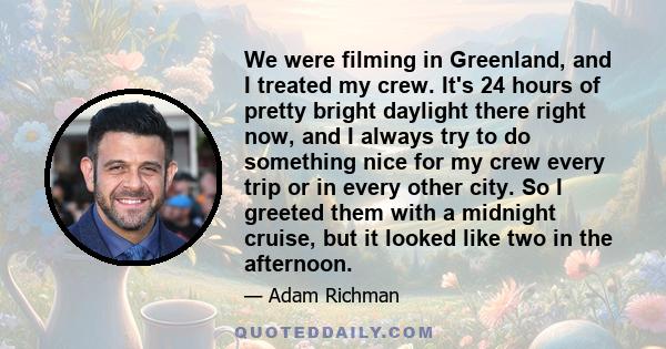 We were filming in Greenland, and I treated my crew. It's 24 hours of pretty bright daylight there right now, and I always try to do something nice for my crew every trip or in every other city. So I greeted them with a 