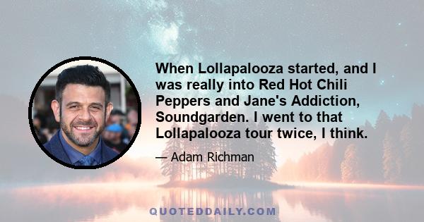 When Lollapalooza started, and I was really into Red Hot Chili Peppers and Jane's Addiction, Soundgarden. I went to that Lollapalooza tour twice, I think.