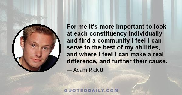 For me it's more important to look at each constituency individually and find a community I feel I can serve to the best of my abilities, and where I feel I can make a real difference, and further their cause.