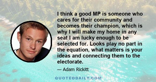 I think a good MP is someone who cares for their community and becomes their champion, which is why I will make my home in any seat I am lucky enough to be selected for. Looks play no part in the equation, what matters