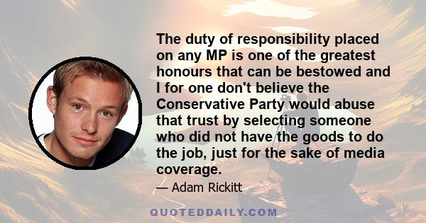 The duty of responsibility placed on any MP is one of the greatest honours that can be bestowed and I for one don't believe the Conservative Party would abuse that trust by selecting someone who did not have the goods