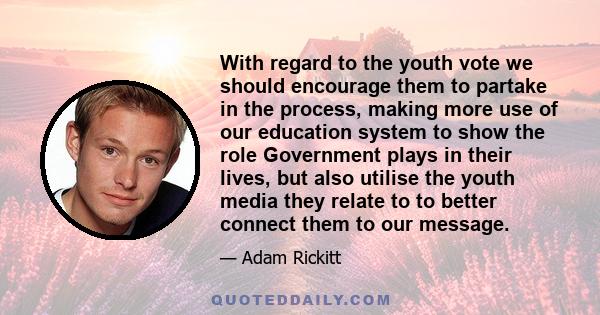 With regard to the youth vote we should encourage them to partake in the process, making more use of our education system to show the role Government plays in their lives, but also utilise the youth media they relate to 