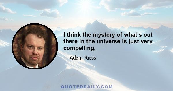 I think the mystery of what's out there in the universe is just very compelling.