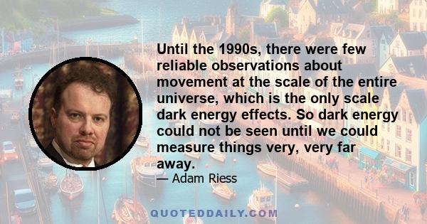 Until the 1990s, there were few reliable observations about movement at the scale of the entire universe, which is the only scale dark energy effects. So dark energy could not be seen until we could measure things very, 