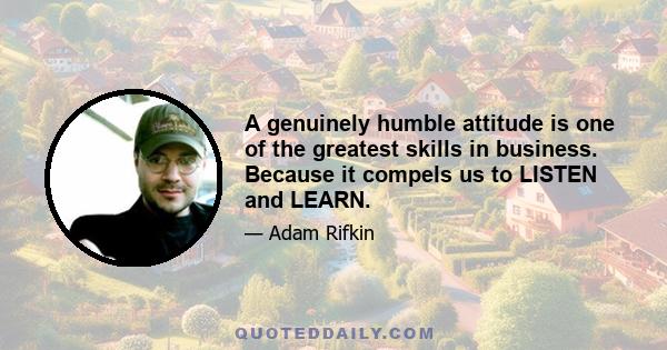 A genuinely humble attitude is one of the greatest skills in business. Because it compels us to LISTEN and LEARN.