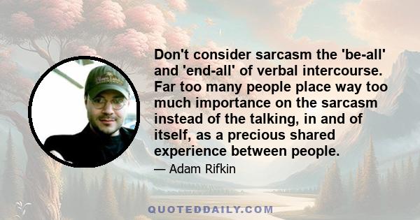 Don't consider sarcasm the 'be-all' and 'end-all' of verbal intercourse. Far too many people place way too much importance on the sarcasm instead of the talking, in and of itself, as a precious shared experience between 