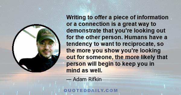 Writing to offer a piece of information or a connection is a great way to demonstrate that you're looking out for the other person. Humans have a tendency to want to reciprocate, so the more you show you're looking out