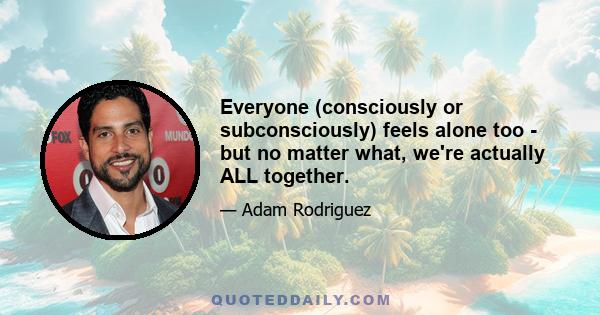 Everyone (consciously or subconsciously) feels alone too - but no matter what, we're actually ALL together.